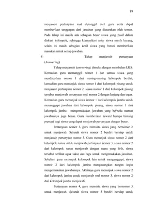 menjawab pertanyaan saat dipanggil oleh guru serta dapat
memberikan tanggapan dari jawaban yang diutarakan oleh teman.
Pada tahap ini masih ada sebagian besar siswa yang pasif dalam
diskusi kelompok, sehingga komunikasi antar siswa masih kurang,
selain itu masih sebagian kecil siswa yang berani memberikan
masukan untuk setiap jawaban.
4) Tahap menjawab pertanyaan
(Answering)
Tahap menjawab (answering) dimulai dengan membahas LKS.
Kemudian guru memanggil nomor 1 dan semua siswa yang
mendapatkan nomor 1 dari masing-masing kelompok berdiri,
kemudian guru menunjuk siswa nomor 1 dari kelompok pisang untuk
menjawab pertanyaan nomor 2. siswa nomor 1 dari kelompok pisang
tersebut menjawab pertanyaan soal nomor 2 dengan lantang dan tegas.
Kemudian guru menunjuk siswa nomor 1 dari kelompok jambu untuk
menanggapi jawaban dari kelompok pisang, siswa nomor 1 dari
kelompok jambu mengemukakan jawaban yang berbeda namun
jawabannya juga benar. Guru memberikan reward berupa bintang
prestasi bagi siswa yang dapat menjawab pertanyaan dengan benar.
Pertanyaan nomor 3, guru meminta siswa yang bernomor 2
untuk menjawab. Seluruh siswa nomor 2 berdiri bersiap untuk
menjawab pertanyaan nomor 3. Guru menunjuk siswa nomor 2 dari
kelompok nanas untuk menjawab pertanyaan nomor 3, siswa nomor 2
dari kelompok nanas menjawab dengan suara yang lirih, siswa
tersebut terlihat agak takut dan ragu untuk mengemukakan jawaban.
Sebelum guru menunjuk kelompok lain untuk menganggapi, siswa
nomor 2 dari kelompok jambu mengacungkan tangan ingin
mengemukakan jawabannya. Akhirnya guru menunjuk siswa nomor 2
dari kelompok jambu untuk menjawab soal nomor 3. siswa nomor 2
dari kelompok jambu menjawab.
Pertanyaan nomor 4, guru meminta siswa yang bernomor 3
untuk menjawab. Seluruh siswa nomor 3 berdiri bersiap untuk
19
 