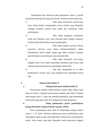 Berdasarkan hasil observasi pada pelaksanaan siklus I, peneliti
menemukan beberapa hal yang perlu dicatat. Hal-hal tersebut antara lain.
1) Pada tahap penomoran (numbering),
siswa saling berebut menginginkan nomor tertentu yang diinginkan
sehingga membuat suasana kelas gaduh dan membuang waktu
pembelajaran.
2) Pada tahap pengajuan pertanyaan,
masih ada beberapa siswa yang bersenda gurau dengan temannya
membicarakan hal-hal diluar materi pembelajaran.
3) Pada tahap berpikir bersama (Heads
Together), aktivitas siswa dalam bekerjasama/diskusi dalam
kelompoknya masih rendah, begitu juga dalam memberi masukan
pada kelompok atas pertanyaan yang ada pada LKS.
4) Pada tahap menjawab (answering),
sebagian besar siswa tidak memusatkan perhatian pada teman yang
sedang menjawab pertanyaan yang terdapat dalam LKS.
5) Saat akan mengadakan tes di akhir
pembelajaran, banyak siswa yang mengeluh dan mengatakan belum
siap.
2. Paparan Data Siklus II
a. Tahap perencanaan tindakan siklus II
Perencanaan tindakan dilaksananakan setelah tahap refleksi hasil
observasi siklus I. Kegiatan perencanaan tindakan pada siklus II hampir
sama dengan siklus I, tetapi ada perbaikan-perbaikan yang ditambahkan
oleh peneliti agar pada siklus II ini didapat hasil yang diinginkan.
b. Tahap pelaksanaan proses pembelajaran
Kooperatif model Numbered Heads Together (NHT)
Proses pembelajaran pada siklus II dilaksanakan dengan alokasi
waktu 2 x 35 menit. Sebelum pelaksanaan proses pembelajaran guru
menyiapkan segala sesuatu yang diperlukan selama proses pembelajaran,
seperti: kartu nomor yang akan digunakan untuk penomoran anggota
22
 
