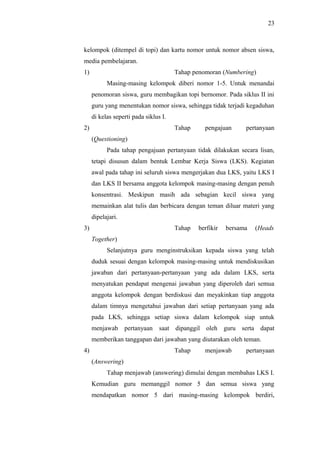 kelompok (ditempel di topi) dan kartu nomor untuk nomor absen siswa,
media pembelajaran.
1) Tahap penomoran (Numbering)
Masing-masing kelompok diberi nomor 1-5. Untuk menandai
penomoran siswa, guru membagikan topi bernomor. Pada siklus II ini
guru yang menentukan nomor siswa, sehingga tidak terjadi kegaduhan
di kelas seperti pada siklus I.
2) Tahap pengajuan pertanyaan
(Questioning)
Pada tahap pengajuan pertanyaan tidak dilakukan secara lisan,
tetapi disusun dalam bentuk Lembar Kerja Siswa (LKS). Kegiatan
awal pada tahap ini seluruh siswa mengerjakan dua LKS, yaitu LKS I
dan LKS II bersama anggota kelompok masing-masing dengan penuh
konsentrasi. Meskipun masih ada sebagian kecil siswa yang
memainkan alat tulis dan berbicara dengan teman diluar materi yang
dipelajari.
3) Tahap berfikir bersama (Heads
Together)
Selanjutnya guru menginstruksikan kepada siswa yang telah
duduk sesuai dengan kelompok masing-masing untuk mendiskusikan
jawaban dari pertanyaan-pertanyaan yang ada dalam LKS, serta
menyatukan pendapat mengenai jawaban yang diperoleh dari semua
anggota kelompok dengan berdiskusi dan meyakinkan tiap anggota
dalam timnya mengetahui jawaban dari setiap pertanyaan yang ada
pada LKS, sehingga setiap siswa dalam kelompok siap untuk
menjawab pertanyaan saat dipanggil oleh guru serta dapat
memberikan tanggapan dari jawaban yang diutarakan oleh teman.
4) Tahap menjawab pertanyaan
(Answering)
Tahap menjawab (answering) dimulai dengan membahas LKS I.
Kemudian guru memanggil nomor 5 dan semua siswa yang
mendapatkan nomor 5 dari masing-masing kelompok berdiri,
23
 