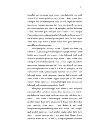 kemudian guru menunjuk siswa nomor 5 dari kelompok pear untuk
menjawab pertanyaan pada kartu tanya nomor 1. Siswa nomor 5 dari
kelompok pear tersebut menjawab 5 soal jawaban singkat dalam kartu
tanya nomor 1 dengan ragu-ragu, dari 5 soal yang dijawab yang dapat
dijawab dengan benar soal nomor 1-4, sedangkan jawaban soal nomor
5 salah. Kemudian guru menunjuk siswa nomor 5 dari kelompok
Pisang untuk mengemukakan jawaban kelompoknya. Siswa nomor 5
dari kelompok pisang tersebut dapat menjawab 5 soal jawaban singkat
dalam kartu tanya nomor 1 dengan benar, maka guru memberikan
reward berupa bintang prestasi.
Pertanyaan pada kartu tanya nomor 2, dijawab oleh siswa yang
bernomor 4. Kemudian guru memanggil siswa yang bernomor 4 untuk
berdiri, guru menunjuk siswa nomor 4 dari kelompok Apel untuk
menjawab pertanyaan pada kartu tanya nomor 2. Siswa nomor 4 dari
kelompok apel tersebut menjawab 5 soal jawaban singkat dalam kartu
tanya nomor 1 dengan ragu-ragu, dari 5 soal yang dijawab yang dapat
dijawab dengan benar soal nomor 6, 7, 8 dan 10, sedangkan jawaban
soal nomor 9 salah. Kemudian guru menunjuk siswa nomor 4 dari
kelompok anggur untuk menanggapi jawaban dari kelompok apel.
Siswa nomor 5 dari kelompok anggur dengan percaya diri namun
suaranya lemah menjawab ” menurut kelompok kami, jawaban dari
kelompok apel untuk pertanyaan n0mor 9 salah.
Selanjutnya guru memanggil siswa nomor 1 untuk menjawab
pertanyaan dalam kartu tanya nomor 3. Guru menunjuk siswa nomor 1
dari kelompok jambu untuk menjawab pertanyaan pada kartu tanya
nomor 3. Siswa nomor 1 dari kelompok tersebut menjawab 5 soal
jawaban singkat dalam kartu tanya nomor 3 dengan benar. Kemudian
guru menunjuk siswa nomor 1 dari kelompok apel untuk
mengemukakan jawaban kelompoknya. Siswa nomor 1 dari kelompok
apel tersebut menjawab 5 soal jawaban singkat dalam kartu tanya
nomor 3 dengan ragu-ragu, dari 5 soal yang dapat dijawab dengan
benar soal nomor 11, 13, 14 dan 15, sedangkan jawaban soal nomor
24
 