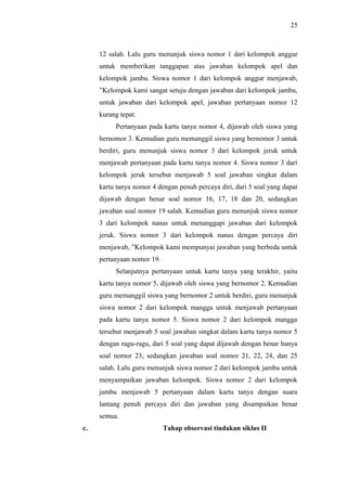 12 salah. Lalu guru menunjuk siswa nomor 1 dari kelompok anggur
untuk memberikan tanggapan atas jawaban kelompok apel dan
kelompok jambu. Siswa nomor 1 dari kelompok anggur menjawab,
”Kelompok kami sangat setuju dengan jawaban dari kelompok jambu,
untuk jawaban dari kelompok apel, jawaban pertanyaan nomor 12
kurang tepat.
Pertanyaan pada kartu tanya nomor 4, dijawab oleh siswa yang
bernomor 3. Kemudian guru memanggil siswa yang bernomor 3 untuk
berdiri, guru menunjuk siswa nomor 3 dari kelompok jeruk untuk
menjawab pertanyaan pada kartu tanya nomor 4. Siswa nomor 3 dari
kelompok jeruk tersebut menjawab 5 soal jawaban singkat dalam
kartu tanya nomor 4 dengan penuh percaya diri, dari 5 soal yang dapat
dijawab dengan benar soal nomor 16, 17, 18 dan 20, sedangkan
jawaban soal nomor 19 salah. Kemudian guru menunjuk siswa nomor
3 dari kelompok nanas untuk menanggapi jawaban dari kelompok
jeruk. Siswa nomor 3 dari kelompok nanas dengan percaya diri
menjawab, ”Kelompok kami mempunyai jawaban yang berbeda untuk
pertanyaan nomor 19.
Selanjutnya pertanyaan untuk kartu tanya yang terakhir, yaitu
kartu tanya nomor 5, dijawab oleh siswa yang bernomor 2. Kemudian
guru memanggil siswa yang bernomor 2 untuk berdiri, guru menunjuk
siswa nomor 2 dari kelompok mangga untuk menjawab pertanyaan
pada kartu tanya nomor 5. Siswa nomor 2 dari kelompok mangga
tersebut menjawab 5 soal jawaban singkat dalam kartu tanya nomor 5
dengan ragu-ragu, dari 5 soal yang dapat dijawab dengan benar hanya
soal nomor 23, sedangkan jawaban soal nomor 21, 22, 24, dan 25
salah. Lalu guru menunjuk siswa nomor 2 dari kelompok jambu untuk
menyampaikan jawaban kelompok. Siswa nomor 2 dari kelompok
jambu menjawab 5 pertanyaan dalam kartu tanya dengan suara
lantang penuh percaya diri dan jawaban yang disampaikan benar
semua.
c. Tahap observasi tindakan siklus II
25
 
