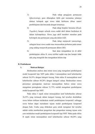 3) Pada tahap pengajuan pertanyaan
(Questioning), guru diharapkan lebih giat memantau jalannya
diskusi kelmpok agar siswa tidak berbicara diluar materi
pembelajaran dan bercanda dengan temannya.
4) Pada tahap berpikir bersama (Heads
Together), hampir seluruh siswa sudah aktif dalam berdiskusi di
dalam kelompoknya. Siswa juga aktif memberi masukan pada
kelompok atas pertanyaan yang ada dalam LKS.
5) Pada tahap menjawab (answering),
sebagian besar siswa sudah mau memusatkan perhatian pada teman
yang sedang menjawab pertanyaan dalam LKS.
6) Saat akan mengadakan tes di akhir
pembelajaran siklus II, siswa terlihat sudah siap dan hampir tidak
ada yang mengeluh dan mengatakan belum siap
B. Pembahasan
1. Motivasi Belajar
Berdasarkan analisis data minat siswa yang mengalami pembelajaran
model kooperatif tipe NHT pada siklus I menunjukkan taraf keberhasilan
sebesar 36,55% dengan kategori kurang. Pada siklus II menunjukkan taraf
keberhasilan sebesar 68,28% dengan kategori cukup. Berdasarkan rumus
persentase peningkatan motivasi menunjukkan bahwa minat siswa
mengalami peningkatan sebesar 31,73% setelah mengalami pembelajaran
model kooperatif tipe NHT.
Pada siklus I aspek minat menunjukkan taraf keberhasilan sebesar
36,55% yang termasuk dalam kategori kurang, hal tersebut disebabkan
siswa belum terbiasa melakukan model pembelajaran kooperatif, sehingga
siswa belum dapat memahami tujuan model pembelajaran kooperatif
dengan baik. Usaha yang dilakukan guru untuk mengatasi hal tersebut
adalah selalu memberikan pengertian dan pengarahan tentang tujuan serta
cara melakukan model pembelajaran kooperatif tipe NHT. Maka pada siklus
II aspek minat menunjukkan taraf keberhasilan sebesar 68,28% yang
28
 