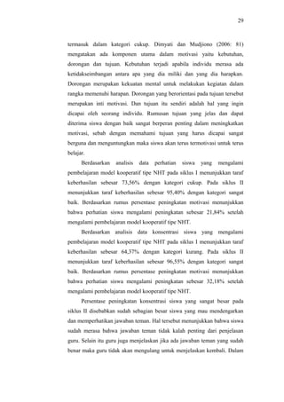 termasuk dalam kategori cukup. Dimyati dan Mudjiono (2006: 81)
mengatakan ada komponen utama dalam motivasi yaitu kebutuhan,
dorongan dan tujuan. Kebutuhan terjadi apabila individu merasa ada
ketidakseimbangan antara apa yang dia miliki dan yang dia harapkan.
Dorongan merupakan kekuatan mental untuk melakukan kegiatan dalam
rangka memenuhi harapan. Dorongan yang berorientasi pada tujuan tersebut
merupakan inti motivasi. Dan tujuan itu sendiri adalah hal yang ingin
dicapai oleh seorang individu. Rumusan tujuan yang jelas dan dapat
diterima siswa dengan baik sangat berperan penting dalam meningkatkan
motivasi, sebab dengan memahami tujuan yang harus dicapai sangat
berguna dan menguntungkan maka siswa akan terus termotivasi untuk terus
belajar.
Berdasarkan analisis data perhatian siswa yang mengalami
pembelajaran model kooperatif tipe NHT pada siklus I menunjukkan taraf
keberhasilan sebesar 73,56% dengan kategori cukup. Pada siklus II
menunjukkan taraf keberhasilan sebesar 95,40% dengan kategori sangat
baik. Berdasarkan rumus persentase peningkatan motivasi menunjukkan
bahwa perhatian siswa mengalami peningkatan sebesar 21,84% setelah
mengalami pembelajaran model kooperatif tipe NHT.
Berdasarkan analisis data konsentrasi siswa yang mengalami
pembelajaran model kooperatif tipe NHT pada siklus I menunjukkan taraf
keberhasilan sebesar 64,37% dengan kategori kurang. Pada siklus II
menunjukkan taraf keberhasilan sebesar 96,55% dengan kategori sangat
baik. Berdasarkan rumus persentase peningkatan motivasi menunjukkan
bahwa perhatian siswa mengalami peningkatan sebesar 32,18% setelah
mengalami pembelajaran model kooperatif tipe NHT.
Persentase peningkatan konsentrasi siswa yang sangat besar pada
siklus II disebabkan sudah sebagian besar siswa yang mau mendengarkan
dan memperhatikan jawaban teman. Hal tersebut menunjukkan bahwa siswa
sudah merasa bahwa jawaban teman tidak kalah penting dari penjelasan
guru. Selain itu guru juga menjelaskan jika ada jawaban teman yang sudah
benar maka guru tidak akan mengulang untuk menjelaskan kembali. Dalam
29
 