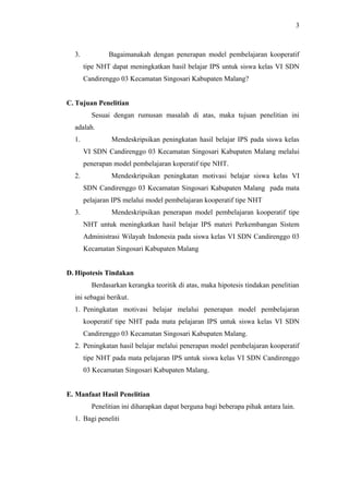 3. Bagaimanakah dengan penerapan model pembelajaran kooperatif
tipe NHT dapat meningkatkan hasil belajar IPS untuk siswa kelas VI SDN
Candirenggo 03 Kecamatan Singosari Kabupaten Malang?
C. Tujuan Penelitian
Sesuai dengan rumusan masalah di atas, maka tujuan penelitian ini
adalah.
1. Mendeskripsikan peningkatan hasil belajar IPS pada siswa kelas
VI SDN Candirenggo 03 Kecamatan Singosari Kabupaten Malang melalui
penerapan model pembelajaran koperatif tipe NHT.
2. Mendeskripsikan peningkatan motivasi belajar siswa kelas VI
SDN Candirenggo 03 Kecamatan Singosari Kabupaten Malang pada mata
pelajaran IPS melalui model pembelajaran kooperatif tipe NHT
3. Mendeskripsikan penerapan model pembelajaran kooperatif tipe
NHT untuk meningkatkan hasil belajar IPS materi Perkembangan Sistem
Administrasi Wilayah Indonesia pada siswa kelas VI SDN Candirenggo 03
Kecamatan Singosari Kabupaten Malang
D. Hipotesis Tindakan
Berdasarkan kerangka teoritik di atas, maka hipotesis tindakan penelitian
ini sebagai berikut.
1. Peningkatan motivasi belajar melalui penerapan model pembelajaran
kooperatif tipe NHT pada mata pelajaran IPS untuk siswa kelas VI SDN
Candirenggo 03 Kecamatan Singosari Kabupaten Malang.
2. Peningkatan hasil belajar melalui penerapan model pembelajaran kooperatif
tipe NHT pada mata pelajaran IPS untuk siswa kelas VI SDN Candirenggo
03 Kecamatan Singosari Kabupaten Malang.
E. Manfaat Hasil Penelitian
Penelitian ini diharapkan dapat berguna bagi beberapa pihak antara lain.
1. Bagi peneliti
3
 