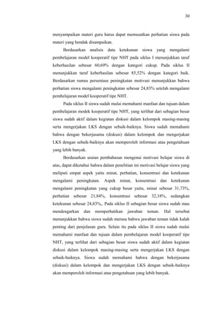 menyampaikan materi guru harus dapat memusatkan perhatian siswa pada
materi yang hendak disampaikan.
Berdasarkan analisis data ketekunan siswa yang mengalami
pembelajaran model kooperatif tipe NHT pada siklus I menunjukkan taraf
keberhasilan sebesar 60,69% dengan kategori cukup. Pada siklus II
menunjukkan taraf keberhasilan sebesar 85,52% dengan kategori baik.
Berdasarkan rumus persentase peningkatan motivasi menunjukkan bahwa
perhatian siswa mengalami peningkatan sebesar 24,83% setelah mengalami
pembelajaran model kooperatif tipe NHT.
Pada siklus II siswa sudah mulai memahami manfaat dan tujuan dalam
pembelajaran modek kooperatif tipe NHT, yang terlihat dari sebagian besar
siswa sudah aktif dalam kegiatan diskusi dalam kelompok masing-masing
serta mengerjakan LKS dengan sebaik-baiknya. Siswa sudah memahami
bahwa dengan bekerjasama (diskusi) dalam kelompok dan mengerjakan
LKS dengan sebaik-baiknya akan memperoleh informasi atau pengetahuan
yang lebih banyak.
Berdasarkan uraian pembahasan mengenai motivasi belajar siswa di
atas, dapat diketahui bahwa dalam penelitian ini motivasi belajar siswa yang
meliputi empat aspek yaitu minat, perhatian, konsentrasi dan ketekunan
mengalami peningkatan. Aspek minat, konsentrasi dan ketekunan
mengalami peningkatan yang cukup besar yaitu, minat sebesar 31,73%,
perhatian sebesar 21,84%, konsentrasi sebesar 32,18%, sedangkan
ketekunan sebesar 24,83%,. Pada siklus II sebagian besar siswa sudah mau
mendengarkan dan memperhatikan jawaban teman. Hal tersebut
menunjukkan bahwa siswa sudah merasa bahwa jawaban teman tidak kalah
penting dari penjelasan guru. Selain itu pada siklus II siswa sudah mulai
memahami manfaat dan tujuan dalam pembelajaran model kooperatif tipe
NHT, yang terlihat dari sebagian besar siswa sudah aktif dalam kegiatan
diskusi dalam kelompok masing-masing serta mengerjakan LKS dengan
sebaik-baiknya. Siswa sudah memahami bahwa dengan bekerjasama
(diskusi) dalam kelompok dan mengerjakan LKS dengan sebaik-baiknya
akan memperoleh informasi atau pengetahuan yang lebih banyak.
30
 