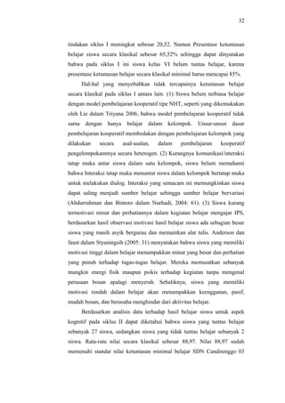 tindakan siklus I meningkat sebesar 20,52. Namun Presentase ketuntasan
belajar siswa secara klasikal sebesar 65,52% sehingga dapat dinyatakan
bahwa pada siklus I ini siswa kelas VI belum tuntas belajar, karena
presentase ketuntasan belajar secara klasikal minimal harus mencapai 85%.
Hal-hal yang menyebabkan tidak tercapainya ketuntasan belajar
secara klasikal pada siklus I antara lain. (1) Siswa belum terbiasa belajar
dengan model pembelajaran kooperatif tipe NHT, seperti yang dikemukakan
oleh Lie dalam Triyana 2006, bahwa model pembelajaran kooperatif tidak
sama dengan hanya belajar dalam kelompok. Unsur-unsur dasar
pembelajaran kooperatif membedakan dengan pembelajaran kelompok yang
dilakukan secara asal-asalan, dalam pembelajaran kooperatif
pengelompokannnya secara heterogen. (2) Kurangnya komunikasi/interaksi
tatap muka antar siswa dalam satu kelompok, siswa belum memahami
bahwa Interaksi tatap muka menuntut siswa dalam kelompok bertatap muka
untuk melakukan dialog. Interaksi yang semacam ini memungkinkan siswa
dapat saling menjadi sumber belajar sehingga sumber belajar bervariasi
(Abdurrahman dan Bintoro dalam Nurhadi, 2004: 61). (3) Siswa kurang
termotivasi minat dan perhatiannya dalam kegiatan belajar mengajar IPS,
berdasarkan hasil observasi motivasi hasil belajar siswa ada sebagian besar
siswa yang masih asyik bergurau dan memainkan alat tulis. Anderson dan
faust dalam Styaningsih (2005: 31) menyatakan bahwa siswa yang memiliki
motivasi tinggi dalam belajar menampakkan minat yang besar dan perhatian
yang penuh terhadap tugas-tugas belajar. Mereka memusatkan sebanyak
mungkin energi fisik maupun psikis terhadap kegiatan tanpa mengenal
perasaan bosan apalagi menyerah. Sebaliknya, siswa yang memiliki
motivasi rendah dalam belajar akan menampakkan keengganan, pasif,
mudah bosan, dan berusaha menghindar dari aktivitas belajar.
Berdasarkan analisis data terhadap hasil belajar siswa untuk aspek
kognitif pada siklus II dapat diketahui bahwa siswa yang tuntas belajar
sebanyak 27 siswa, sedangkan siswa yang tidak tuntas belajar sebanyak 2
siswa. Rata-rata nilai secara klasikal sebesar 88,97. Nilai 88,97 sudah
memenuhi standar nilai ketuntasan minimal belajar SDN Candirenggo 03
32
 