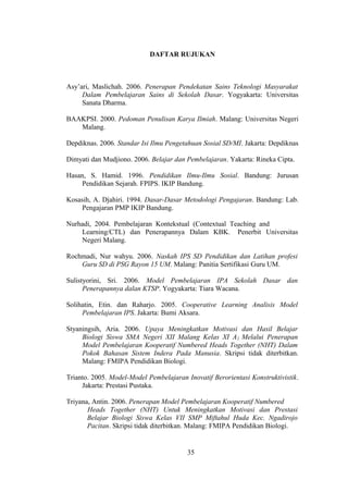 DAFTAR RUJUKAN
Asy’ari, Maslichah. 2006. Penerapan Pendekatan Sains Teknologi Masyarakat
Dalam Pembelajaran Sains di Sekolah Dasar. Yogyakarta: Universitas
Sanata Dharma.
BAAKPSI. 2000. Pedoman Penulisan Karya Ilmiah. Malang: Universitas Negeri
Malang.
Depdiknas. 2006. Standar Isi Ilmu Pengetahuan Sosial SD/MI. Jakarta: Depdiknas
Dimyati dan Mudjiono. 2006. Belajar dan Pembelajaran. Yakarta: Rineka Cipta.
Hasan, S. Hamid. 1996. Pendidikan Ilmu-Ilmu Sosial. Bandung: Jurusan
Pendidikan Sejarah. FPIPS. IKIP Bandung.
Kosasih, A. Djahiri. 1994. Dasar-Dasar Metodologi Pengajaran. Bandung: Lab.
Pengajaran PMP IKIP Bandung.
Nurhadi, 2004. Pembelajaran Kontekstual (Contextual Teaching and
Learning/CTL) dan Penerapannya Dalam KBK. Penerbit Universitas
Negeri Malang.
Rochmadi, Nur wahyu. 2006. Naskah IPS SD Pendidikan dan Latihan profesi
Guru SD di PSG Rayon 15 UM. Malang: Panitia Sertifikasi Guru UM.
Sulistyorini, Sri. 2006. Model Pembelajaran IPA Sekolah Dasar dan
Penerapannya dalan KTSP. Yogyakarta: Tiara Wacana.
Solihatin, Etin. dan Raharjo. 2005. Cooperative Learning Analisis Model
Pembelajaran IPS. Jakarta: Bumi Aksara.
Styaningsih, Aria. 2006. Upaya Meningkatkan Motivasi dan Hasil Belajar
Biologi Siswa SMA Negeri XII Malang Kelas XI A2 Melalui Penerapan
Model Pembelajaran Kooperatif Numbered Heads Together (NHT) Dalam
Pokok Bahasan Sistem Indera Pada Manusia. Skripsi tidak diterbitkan.
Malang: FMIPA Pendidikan Biologi.
Trianto. 2005. Model-Model Pembelajaran Inovatif Berorientasi Konstruktivistik.
Jakarta: Prestasi Pustaka.
Triyana, Antin. 2006. Penerapan Model Pembelajaran Kooperatif Numbered
Heads Together (NHT) Untuk Meningkatkan Motivasi dan Prestasi
Belajar Biologi Siswa Kelas VII SMP Miftahul Huda Kec. Ngadirojo
Pacitan. Skripsi tidak diterbitkan. Malang: FMIPA Pendidikan Biologi.
35
35
 