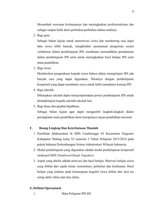 Menambah wawasan keilmuannya dan meningkatkan profesionalisme dan
sebagai umpan balik demi perbaikan-perbaikan dalam studinya.
2. Bagi guru
Sebagai bahan kajian untuk memotivasi siswa dan mendorong rasa ingin
tahu siswa lebih banyak, menghindari penanaman pengertian secara
verbalisme dalam pembelajaran IPS, membantu memudahkan pemahaman
dalam pembelajaran IPS serta untuk meningkatkan hasil belajar IPS serta
mutu pendidikan.
3. Bagi siswa
Memberikan pengetahuan kepada siswa bahwa dalam mempelajari IPS ada
banyak cara yang dapat digunakan. Misalnya dengan pembelajaran
kooperatif yang dapat membantu siswa untuk lebih memahami konsep IPS
4. Bagi sekolah.
Diharapkan sekolah dapat menyempurnakan proses pembelajaran IPS untuk
ditindaklanjuti kepada sekolah-sekolah lain.
5. Bagi dinas dan pejabat depdiknas
Sebagai bahan kajian agar dapat mengambil langkah-langkah dalam
peningkatan mutu pendidikan demi tercapainya tujuan pendidikan nasional.
F. Ruang Lingkup Dan Keterbatasan Masalah
1. Penelitian dilaksanakan di SDN Candirenggo 03 Kecamatan Singosari
Kabupaten Malang kelas VI semester I Tahun Pelajaran 2013/2014 pada
pokok bahasan Perkembangan Sistem Administrasi Wilayah Indonesia.
2. Model pembelajaran yang digunakan adalah model pembelajaran kooperatif
struktural NHT (Numbered Heads Together).
3. Aspek yang diteliti adalah motivasi dan hasil belajar. Motivasi belajar siswa
yang dilihat dari aspek minat, konsentrasi, perhatian dan ketekunan. Hasil
belajar yang terbatas pada kemampuan kognitif siswa dilihat dari skor tes
setiap akhir siklus dari dua siklus.
G. Definisi Operasional
1. Mata Pelajaran IPS SD
4
 