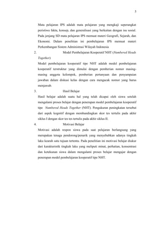 Mata pelajaran IPS adalah mata pelajaran yang mengkaji seperangkat
peristiwa fakta, konsep, dan generalisasi yang berkaitan dengan isu sosial.
Pada jenjang SD mata pelajaran IPS memuat materi Geografi, Sejarah, dan
Ekonomi. Dalam penelitian ini pembelajaran IPS memuat materi
Perkembangan Sistem Administrasi Wilayah Indonesia
2. Model Pembelajaran Kooperatif NHT (Numbered Heads
Together)
Model pembelajaran kooperatif tipe NHT adalah model pembelajaran
kooperatif terstruktur yang dimulai dengan pemberian nomor masing-
masing anggota kelompok, pemberian pertanyaan dan penyampaian
jawaban dalam diskusi kelas dengan cara mengacak nomor yang harus
menjawab.
3. Hasil Belajar
Hasil belajar adalah suatu hal yang telah dicapai oleh siswa setelah
mengalami proses belajar dengan penerapan model pembelajaran kooperatif
tipe Numbered Heads Together (NHT). Pengukuran peningkatan tersebut
dari aspek kognitif dengan membandingkan skor tes tertulis pada akhir
siklus I dengan skor tes tes tertulis pada akhir siklus II.
4. Motivasi Belajar
Motivasi adalah respon siswa pada saat pelajaran berlangsung yang
merupakan tenaga pendorong/penarik yang menyebabkan adanya tingkah
laku kearah satu tujuan tertentu. Pada penelitian ini motivasi belajar diukur
dari karakteristik tingkah laku yang meliputi minat, perhatian, konsentrasi
dan ketekunan siswa dalam mengalami proses belajar mengajar dengan
penerapan model pembelajaran kooperatif tipe NHT.
5
 