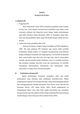 BAB II
KAJIAN PUSTAKA
A. Hakikat IPS
1. Pengertian IPS
Ilmu Pengetahuan Sosial (IPS) merupakan perpaduan antara konsep-
konsep ilmu sosial dengan konsep-konsep pendidikan yang dikaji secara
sistematis, psiklogis dan fungsional sesuai dengan tingkat perkembangan
anak didik (Somantri dalam Rochmadi, 2005: 5). Perpaduan antara ilmu-
ilmu sisal dan pendidikan dalam sajian IPS disebut dengan istilah Synthetic
disiplin.
2. Tujuan dan fungsi pendidikan IPS di SD
Menurut Kurikulum Tingkat Satuan Pendidikan (KTSP) (Depdiknas,
2006: 40) mata pelajaran IPS bertujuan agar peserta didik memiliki
kemampuan sebagai berikut: (1) mengenal konsep-konsep yang berkaitan
dengan kehidupan masyarakat dan lingkungannya; (2) memiliki kemampuan
dasar untuk berfikir logis dan kritis, rasa ingin tahu, inkuiri, memecahkan
masalah, dan keterampilan dalam kehidupan sosial; (3) memiliki komitmen
dan kesadaran terhadap nilai-nilai social dan kemanusiaan; (4) memiliki
kemampuan berkomunikasi, bekerjasama, dan berkompetisi dalam
masyarakat, di tingkat local, nasional dan global.
B. Pembelajaran Kooperatif
Model pembelajaran kooperatif merupakan salah satu model
pembelajaran yang bermuara pada pendekatan konstruktivisme. Dalam
pembelajaran kooperatif siswa belajar bersama, saling menyumbangkan pikiran
dan bertanggungjawab terhadap pencapaian hasil belajar secara individu dan
kelompok (Slavin, 1991 dalam Parlan, 2005). Model pembelajaran ini
berpandangan bahwa siswa akan lebih mudah menemukan dan memahami
konsep-konsep yang sulit apabila mereka saling mendiskusikan konsep-konsep
tersebut dengan teman sebayanya (Slavin dalam Parlan, 2005).
6
6
 