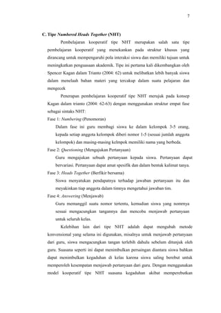 C. Tipe Numbered Heads Together (NHT)
Pembelajaran kooperatif tipe NHT merupakan salah satu tipe
pembelajaran kooperatif yang menekankan pada struktur khusus yang
dirancang untuk mempengaruhi pola interaksi siswa dan memiliki tujuan untuk
meningkatkan penguasaan akademik. Tipe ini pertama kali dikembangkan oleh
Spencer Kagan dalam Trianto (2004: 62) untuk melibatkan lebih banyak siswa
dalam menelaah bahan materi yang tercakup dalam suatu pelajaran dan
mengecek
Penerapan pembelajaran kooperatif tipe NHT merujuk pada konsep
Kagan dalam trianto (2004: 62-63) dengan menggunakan struktur empat fase
sebagai sintaks NHT:
Fase 1: Numbering (Penomoran)
Dalam fase ini guru membagi siswa ke dalam kelompok 3-5 orang,
kepada setiap anggota kelompok diberi nomor 1-5 (sesuai jumlah anggota
kelompok) dan masing-masing kelmpok memiliki nama yang berbeda.
Fase 2: Questioning (Mengajukan Pertanyaan)
Guru mengajukan sebuah pertanyaan kepada siswa. Pertanyaan dapat
bervariasi. Pertanyaan dapat amat spesifik dan dalam bentuk kalimat tanya.
Fase 3: Heads Together (Berfikir bersama)
Siswa menyatukan pendapatnya terhadap jawaban pertanyaan itu dan
meyakinkan tiap anggota dalam timnya mengetahui jawaban tim.
Fase 4: Answering (Menjawab)
Guru memanggil suatu nomor tertentu, kemudian siswa yang nomrnya
sesuai mengacungkan tangannya dan mencoba menjawab pertanyaan
untuk seluruh kelas.
Kelebihan lain dari tipe NHT adalah dapat mengubah metode
konvensional yang selama ini digunakan, misalnya untuk menjawab pertanyaan
dari guru, siswa mengacungkan tangan terlebih dahulu sebelum ditunjuk oleh
guru. Suasana seperti ini dapat menimbulkan persaingan diantara siswa bahkan
dapat menimbulkan kegaduhan di kelas karena siswa saling berebut untuk
memperoleh kesempatan menjawab pertanyaan dari guru. Dengan menggunakan
model kooperatif tipe NHT suasana kegaduhan akibat memperebutkan
7
 