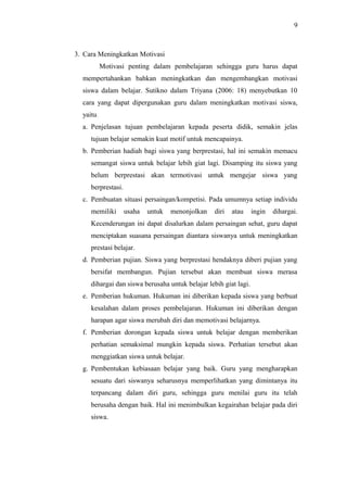 3. Cara Meningkatkan Motivasi
Motivasi penting dalam pembelajaran sehingga guru harus dapat
mempertahankan bahkan meningkatkan dan mengembangkan motivasi
siswa dalam belajar. Sutikno dalam Triyana (2006: 18) menyebutkan 10
cara yang dapat dipergunakan guru dalam meningkatkan motivasi siswa,
yaitu.
a. Penjelasan tujuan pembelajaran kepada peserta didik, semakin jelas
tujuan belajar semakin kuat motif untuk mencapainya.
b. Pemberian hadiah bagi siswa yang berprestasi, hal ini semakin memacu
semangat siswa untuk belajar lebih giat lagi. Disamping itu siswa yang
belum berprestasi akan termotivasi untuk mengejar siswa yang
berprestasi.
c. Pembuatan situasi persaingan/kompetisi. Pada umumnya setiap individu
memiliki usaha untuk menonjolkan diri atau ingin dihargai.
Kecenderungan ini dapat disalurkan dalam persaingan sehat, guru dapat
menciptakan suasana persaingan diantara siswanya untuk meningkatkan
prestasi belajar.
d. Pemberian pujian. Siswa yang berprestasi hendaknya diberi pujian yang
bersifat membangun. Pujian tersebut akan membuat siswa merasa
dihargai dan siswa berusaha untuk belajar lebih giat lagi.
e. Pemberian hukuman. Hukuman ini diberikan kepada siswa yang berbuat
kesalahan dalam proses pembelajaran. Hukuman ini diberikan dengan
harapan agar siswa merubah diri dan memotivasi belajarnya.
f. Pemberian dorongan kepada siswa untuk belajar dengan memberikan
perhatian semaksimal mungkin kepada siswa. Perhatian tersebut akan
menggiatkan siswa untuk belajar.
g. Pembentukan kebiasaan belajar yang baik. Guru yang mengharapkan
sesuatu dari siswanya seharusnya memperlihatkan yang dimintanya itu
terpancang dalam diri guru, sehingga guru menilai guru itu telah
berusaha dengan baik. Hal ini menimbulkan kegairahan belajar pada diri
siswa.
9
 