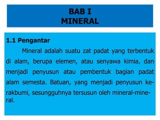 BAB I MINERAL 1.1 Pengantar Mineral adalah suatu zat padat yang terbentuk di alam, berupa elemen, atau senyawa kimia, dan menjadi penyusun atau pembentuk bagian padat alam semesta. Batuan, yang menjadi penyusun ke-rakbumi, sesungguhnya tersusun oleh mineral-mine- ral. 