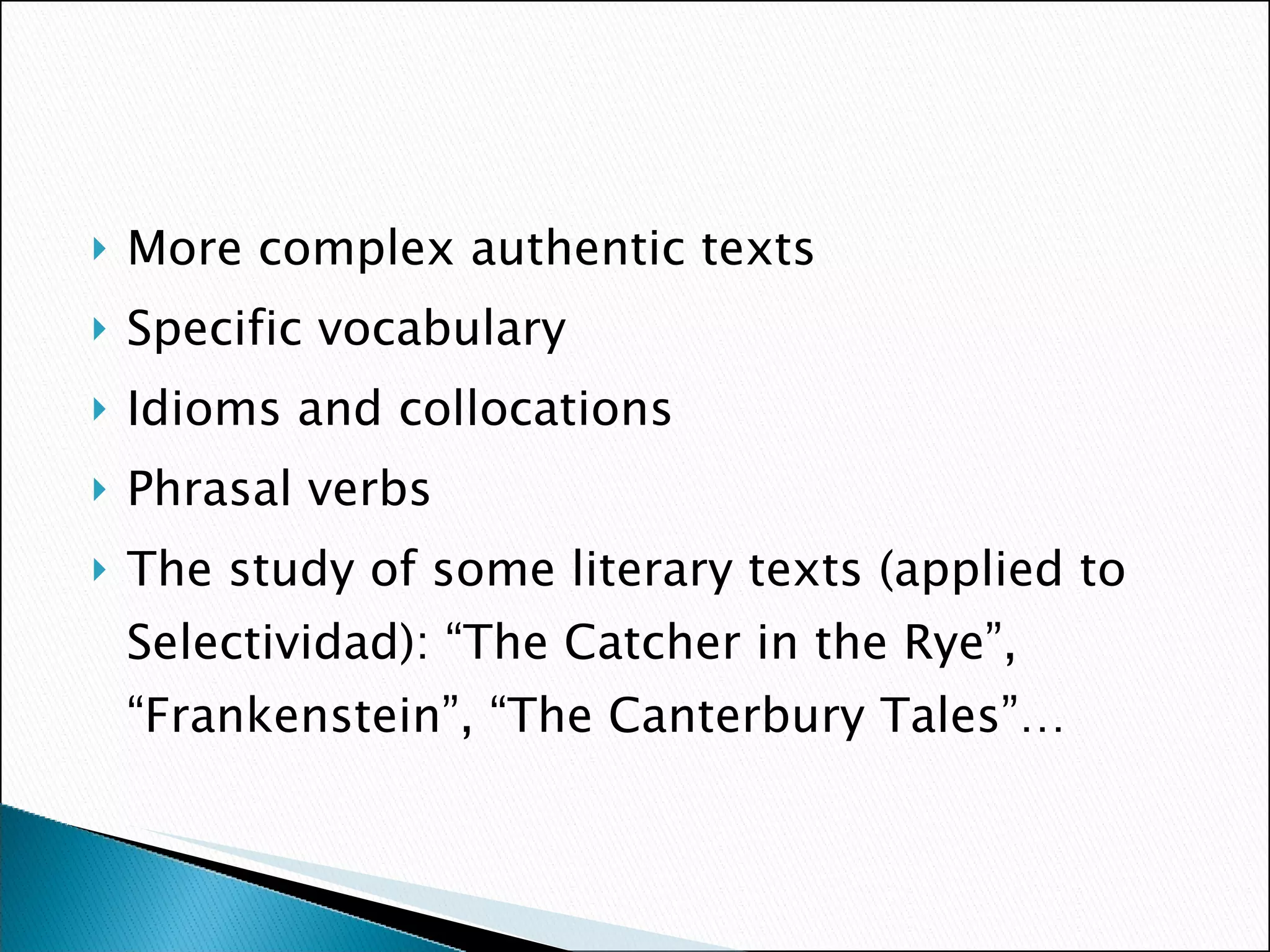 More complex authentic texts Specific vocabulary Idioms and collocations Phrasal verbs The study of some literary texts (applied to Selectividad): “The Catcher in the Rye”, “Frankenstein”, “The Canterbury Tales”… 