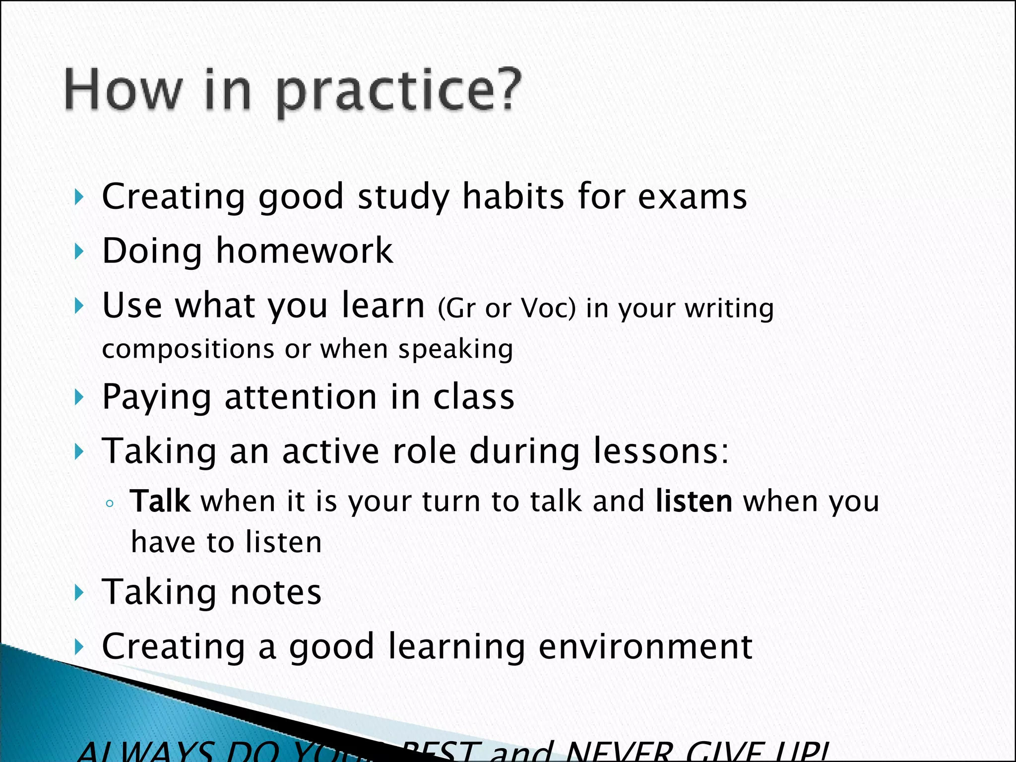 Creating good study habits for exams Doing homework Use what you learn  (Gr or Voc) in your writing compositions or when speaking  Paying attention in class Taking an active role during lessons: Talk  when it is your turn to talk and  listen  when you have to listen Taking notes Creating a good learning environment ALWAYS DO YOUR BEST and NEVER GIVE UP! 