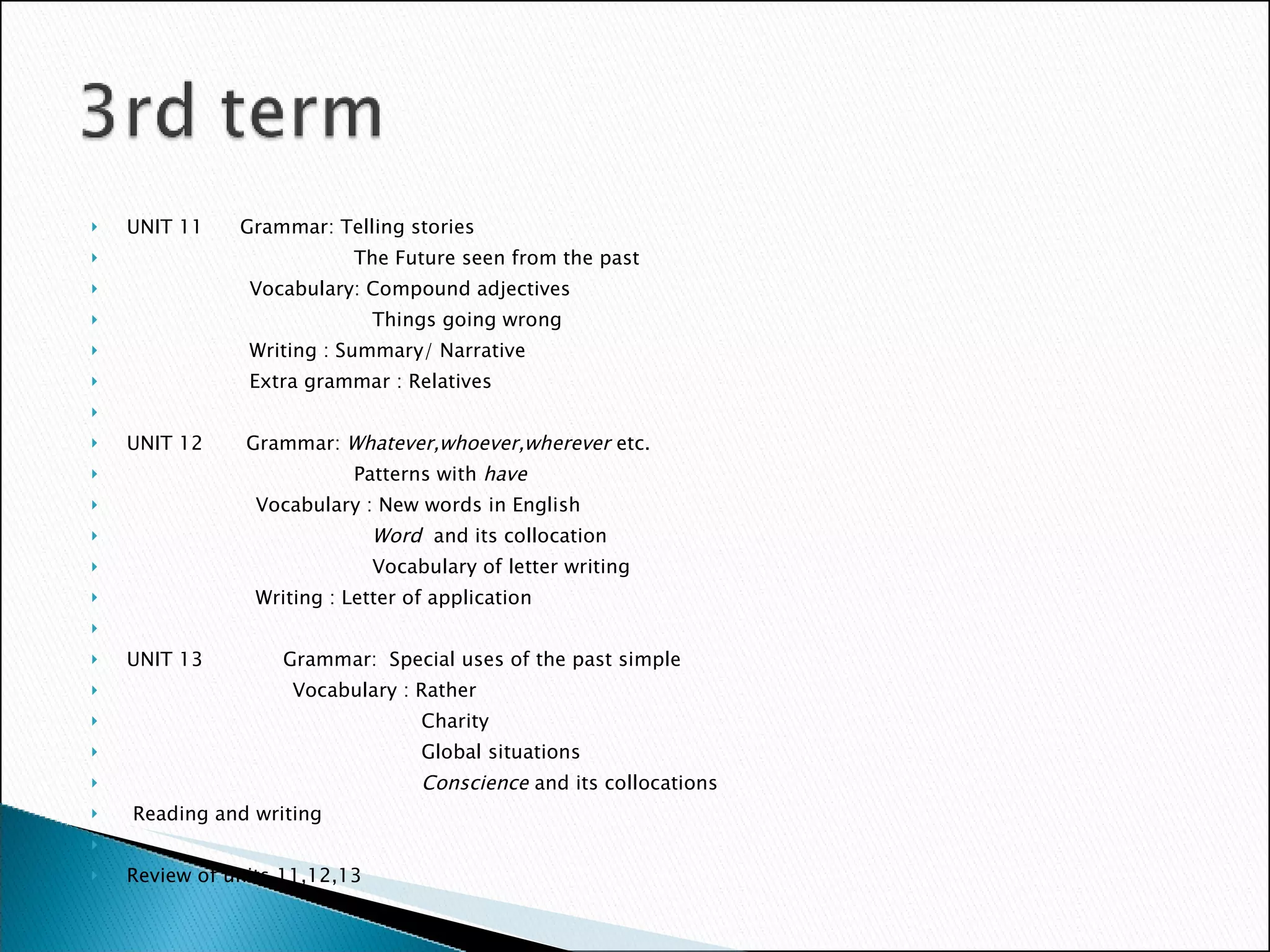 UNIT 11  Grammar: Telling stories The Future seen from the past Vocabulary: Compound adjectives Things going wrong Writing : Summary/ Narrative Extra grammar : Relatives UNIT 12  Grammar:  Whatever,whoever,wherever  etc. Patterns with  have Vocabulary : New words in English Word  and its collocation Vocabulary of letter writing Writing : Letter of application   UNIT 13  Grammar:  Special uses of the past simple Vocabulary : Rather Charity Global situations Conscience  and its collocations Reading and writing Review of units 11,12,13  