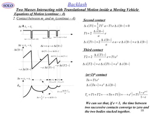 10
SOLO Backlash
Equations of Motion (continue – 4)
2. Contact between m1 and m2 (continue – 4)
Second contact
( ) ( ) 0011
2
1
1 2
=−∆−=∆ xeTaTTx 
( ) e
a
x
T
−∆
=
0
21

( ) ( ) ( ) ( )−∆=−∆−
−∆
=−∆ 00
0
21 xexeae
a
x
Tx 


Third contact
( ) 2
1
1
22 eTe
a
Tx
T =
−∆
=

( ) ( ) ( )−∆=−∆=−∆ 012 2
xeTxeTx 
(n+1)th
contact
n
eTTn 1=
( ) ( )−∆=−∆ 0xeTnx n

We can see that, if e < 1, the time between
two successive contacts converge to zero and
the two bodies stacked together.
( ) e
e
TeTTnTTT
n
n
n
−
−
=++=+++=
+
1
1
11121
1

Two Masses Interacting with Translational Motion inside a Moving Vehicle
12 xxx  −=∆
a
12 xxx −=∆
BLδ
1T 2T 3T
12 TeT = 13 TeT =
( ) txeatx −∆−=∆ 0
2
1 2

( ) e
a
x
T
−∆
=
0
21

12 xxx  −=∆
( )−∆ 0x
( )−∆− 0xe 
( ) ( )−∆=−∆ 01 xeTx 
( )−∆− 1Txe 
( ) ( )−∆=−∆ 12 TxeTx 
( )−∆− 2Txe 
( )−∆−=∆ 0xeatx 
( ) ( ) ( )txea δ−∆+−=∆ 011 
12 aea ∆=∆
223 2
aeaea ∆=∆=∆
 