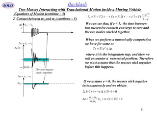 11
SOLO Backlash
Equations of Motion (continue – 5)
12 xxx  −=∆
a
12 xxx −=∆
BLδ
12 xxx  −=∆
( )−∆ 0x
( )−∆− 0xe 
The two masses
stick together
2. Contact between m1 and m2 (continue – 5)
We can see that, if e < 1, the time between
two successive contacts converge to zero and
the two bodies stacked together.
If we assume e = 0, the masses stick together
instantaneously and we obtain:
( ) ( ) 000 =−∆−=+∆ xex 
When we perform a numerically computation
we have for some n:
teTTn n
∆≤= 1
where Δt is the integration step, and then we
will encounter a numerical problem. Therefore
we must assume that the masses stick together
before this happens.
( ) ( ) 0012
21
21
>−∆=
+
=∆ txF
mm
mm
a δ
Two Masses Interacting with Translational Motion inside a Moving Vehicle
( ) e
e
TeTTnTTT
n
n
n
−
−
=++=+++=
+
1
1
11121
1

 