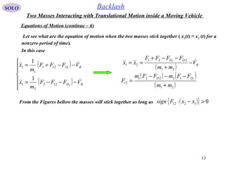 13
SOLO Backlash
Equations of Motion (continue – 6)
Let see what are the equation of motion when the two masses stick together ( x1(t) = x2 (t) for a
nonzero period of time).
In this case
( )
( )






−−−=
−−+=
BD
BD
VFFF
m
x
VFFF
m
x


2
1
122
2
1
121
1
1
1
1
( )
( ) ( )
( )21
12221
12
21
221
21
1
1
mm
FFmFFm
F
V
mm
FFFF
xx
DD
B
DD
+
−−−
=
−
+
−−+
== 
From the Figures bellow the masses will stick together as long as ( ){ } 01212 >−⋅ xxFsign
Two Masses Interacting with Translational Motion inside a Moving Vehicle
 