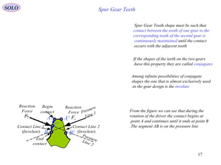 17
A
Begin
contact
End
contact
B
CContact Line 1
(Involute)
A'
B'
Contact Line 2
(Involute)
rF
Pressure
Line 1
PressureLine 2
Reaction
Force
rF
Reaction
Force
Spur Gear Teeth
Spur Gear Tooth shape must be such that
contact between the tooth of one gear to the
corresponding tooth of the second gear is
continuously maintained until the contact
occurs with the adjacent tooth.
If the shapes of the teeth on the two gears
have this property they are called conjugates.
From the figure we can see that during the
rotation of the driver the contact begins at
point A and continues until it ends at point B.
The segment AB is on the pressure line.
Among infinite possibilities of conjugate
shapes the one that is almost exclusively used
in the gear design is the involute.
SOLO
 