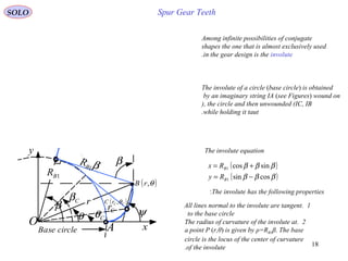 18
Spur Gear Teeth
Among infinite possibilities of conjugate
shapes the one that is almost exclusively used
in the gear design is the involute.
The involute of a circle (base circle) is obtained
by an imaginary string IA (see Figures) wound on
the circle and then unwounded (IC, IB(,
while holding it taut.
Base circle
O
β
I
θ ψ
A
β
1BR
β1B
R
r
x
y
Cβ
Cθ Cr
( )θ,rB
( )CCrC θ,
( )
( )βββ
βββ
cossin
sincos
1
1
−=
+=
B
B
Ry
Rx
The involute equation
The involute has the following properties:
1.All lines normal to the involute are tangent
to the base circle
2.The radius of curvature of the involute at
a point P (r,θ) is given by ρ=RB1β. The base
circle is the locus of the center of curvature
of the involute.
SOLO
 