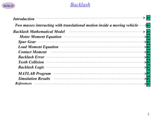 2
SOLO Backlash
Introduction
Two masses interacting with translational motion inside a moving vehicle
Backlash Mathematical Model
Spur Gear
Motor Moment Equation
Load Moment Equation
Contact Moment
Backlash Error
Backlash Logic
MATLAB Program
Simulation Results
References
Teeth Collision
 