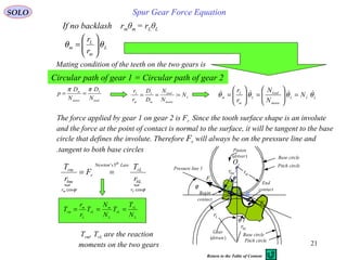 21
Spur Gear Force EquationSOLO
If no backlash rmθm = rLθL
L
m
L
m
r
r
θθ 





=
load
L
motor
m
N
D
N
D
p
ππ
==
Mating condition of the teeth on the two gears is
Circular path of gear 1 = Circular path of gear 2
L
motor
load
m
L
m
L
N
N
N
D
D
r
r
=== : LLL
motor
load
L
m
L
m N
N
N
r
r
θθθθ  =







=







=
The force applied by gear 1 on gear 2 is Fr . Since the tooth surface shape is an involute
and the force at the point of contact is normal to the surface, it will be tangent to the base
circle that defines the involute. Therefore Fr will always be on the pressure line and
tangent to both base circles.
 
ϕϕ cos
3'
cos L
th
m r
bL
rL
LawsNewton
r
r
bm
rm
r
T
F
r
T
==
L
rL
rL
L
m
rL
L
m
rm
N
T
T
N
N
T
r
r
T ===
Pressure line 1
Base circle
Pitch circle
Pitch circle
Base circle
P B
Pinion
(driver)
Gear
(driven)
C
O1
ϕ
Begin
contact
End
contact
A
rF
rF
bmr mr
bLr
Lr
ϕ
ϕ
Trm, TrL are the reaction
moments on the two gears
Return to the Table of Content
 