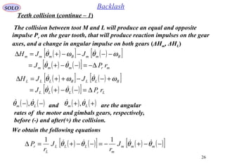 26
SOLO Backlash
The collision between toot M and L will produce an equal and opposite
impulse Pr on the gear tooth, that will produce reaction impulses on the gear
axes, and a change in angular impulse on both gears (ΔHm, ΔHL)
( )[ ] ( )[ ]
( ) ( )[ ] mrmmm
BmmBmmm
rPJ
JJH
∆−=−−+=
−−−−+=∆
θθ
ωθωθ


( )[ ] ( )[ ]
( ) ( )[ ] LrLLL
BLLBLLL
rPJ
JJH
∆=−−+=
+−−++=∆
θθ
ωθωθ


( ) ( )−− Lm θθ  , and are the angular
rates of the motor and gimbals gears, respectively,
before (-) and after(+) the collision.
( ) ( )++ Lm θθ  ,
We obtain the following equations
( ) ( )[ ] ( ) ( )[ ]−−+−=−−+=∆ mmm
m
LLL
L
r J
r
J
r
P θθθθ  11
Teeth collision (continue – 1)
 