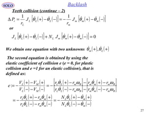 27
SOLO Backlash
The second equation is obtained by using the
elastic coefficient of collision e (e = 0, for plastic
collision and e =1 for an elastic collision), that is
defined as:
( ) ( )[ ] ( ) ( )[ ]−−+−=−−+=∆ mmm
m
LLL
L
r J
r
J
r
P θθθθ  11
or
( ) ( )[ ] ( ) ( )[ ] 0=−−++−−+ mmmLLLL JNJ θθθθ 
We obtain one equation with two unknowns ( ) ( )++ Lm θθ  ,
( ) ( )
( ) ( )
( )[ ] ( )[ ]
( )[ ] ( )[ ]
( ) ( )
( ) ( )
( ) ( )
( ) ( )−−−
+−+
−=
−−−
+−+
−=
−−−−−
−+−−+
−=
−−−
+−+
−=
mLL
mLL
mmLL
mmLL
BmmmBmLL
BmmmBmLL
ML
ML
N
N
rr
rr
rrrr
rrrr
VV
VV
e
θθ
θθ
θθ
θθ
ωθωθ
ωθωθ






:
Teeth collision (continue – 2)
 