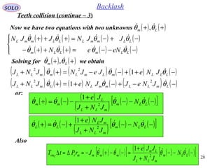 28
SOLO Backlash
or:
Now we have two equations with two unknowns ( ) ( )++ Lm θθ  ,
( ) ( ) ( ) ( )
( ) ( ) ( ) ( )



−−−=+++−
−+−=+++
LLmLLm
LLmmLLLmmL
eNeN
JJNJJN
θθθθ
θθθθ


Solving for we obtain( ) ( )++ Lm θθ  ,
( ) ( ) ( ) ( ) ( ) ( )
( ) ( ) ( ) ( ) ( ) ( )−−+−+=++
−++−−=++
LmLLmmLGmLL
LLLmLmLmmLL
JNeJJNeJNJ
JNeJeJNJNJ
θθθ
θθθ


22
22
1
1
( ) ( ) ( )
( ) ( ) ( )[ ]−−−
+
+
−−=+ LLm
mLL
L
mm N
JNJ
Je
θθθθ 
2
1
( ) ( ) ( )
( ) ( ) ( )[ ]−−−
+
+
+−=+ LLm
mLL
mL
LL N
JNJ
JNe
θθθθ 
2
1
Teeth collision (continue – 3)
Also
( ) ( )[ ] ( ) ( ) ( )[ ]−−−
+
+
=−−+−=∆=∆ LLm
mLL
Lm
mmmmrrm N
JNJ
JJe
JrPtT C
θθθθ 
2
1
 