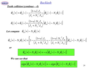 29
SOLO Backlash
Let compute ( ) ( )+−+ LLm N θθ 
( ) ( ) ( )
( ) ( ) ( )[ ]−−−
+
+
−−=+ LLm
mLL
L
mm N
JNJ
Je
θθθθ 
2
1
( ) ( ) ( )
( ) ( ) ( )[ ]−−−
+
+
+−=+ LLm
mLL
mL
LL N
JNJ
JNe
θθθθ 
2
1
Teeth collision (continue – 4)
( ) ( ) ( )
( )
( )
( ) ( ) ( )[ ]−−−





+
+
−
+
+
−=+−+ LLm
mLL
mL
mLL
L
LLm N
JNJ
JNe
JNJ
Je
N θθθθ 
2
2
2
11
1
or
( ) ( ) ( ) ( )[ ]−−−−=+−+ LLmLLm NeN θθθθ 
We can see that
( ) ( )[ ] ( ) ( )[ ]−−−−=+−+ LLmLLm NsignNsign θθθθ 
 