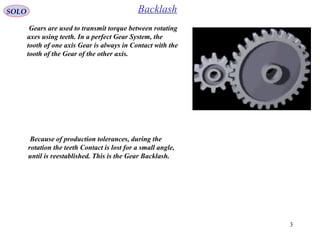 3
SOLO Backlash
Gears are used to transmit torque between rotating
axes using teeth. In a perfect Gear System, the
tooth of one axis Gear is always in Contact with the
tooth of the Gear of the other axis.
Because of production tolerances, during the
rotation the teeth Contact is lost for a small angle,
until is reestablished. This is the Gear Backlash.
 