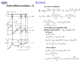 30
SOLO Backlash
LLmBL N θθε  −=
θa
BLθ
1T 2T 3T
12 TeT = 13 TeT =
( ) teat BLBL −−∆= 0
2
1 2
εε 
( ) e
a
T BL
∆
−
=
0
21
ε
( )−0BLε
( ) ( )−+−=∆ 011 BLea εθ

12 θθ aea ∆=∆
23 θθ aea ∆=∆
LLmBL N θθε  −=
( )−− 0BLe ε
( )−− 1Te BLε ( )−− 2Te BLε
( ) ( )−=− 12 TeT BLBL εε 
( ) ( )−=− 01 BLBL eT εε 
LLmBL N θθε −=
( )−−= 0BLBL eat εε θ

Let solve at collision
( ) 00 >−BLε
Let assume, for simplicity, that
during contact phase: 0>= constaθ
We have:
( ) ( ) 000 <−−=+ BLBL e εε 
( ) ( ) ( )−−=++= 00 BLBLBL eatatt εεε θθ

( ) ( )−−= 0
2
1 2
BLBL etatt εε θ

Next contact
( ) ( ) 0011
2
1
1 2
=−−= BLBL eTaTT εε θ

( ) e
a
T BL
θ
ε −
=
0
21

( ) ( ) ( ) ( )−=−−
−
=− 00
0
21 BLBL
BL
BL eeae
a
T εε
ε
ε θ
θ



Teeth collision (continue – 5)
L
LDLrmL
BL
J
TTTN −−
+−= ωθ 
m
DmrmCT
Bm
J
TTiK −−
+= ωθ 
( ) ( ) ( )teT
JJ
JNJ
T
JJ
JNJ
T
JJ
JNJ
N
BL
a
rm
mL
mLL
rm
mL
mLL
rm
mL
mLL
LLmBL
STICK
STICK
δε
θθε
θ
−+−
+
=
+
−
+
=−=
01
2
22

  

 