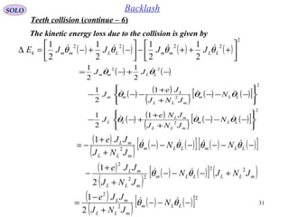 31
SOLO Backlash
The kinetic energy loss due to the collision is given by
( ) ( ) ( ) ( )
2
2222
2
1
2
1
2
1
2
1






+++−





−+−=∆ LLmmLLmmk JJJJE θθθθ 
( ) ( )
( ) ( )
( ) ( ) ( )[ ]
( ) ( )
( ) ( ) ( )[ ]
2
2
2
2
22
1
2
1
1
2
1
2
1
2
1






−−−
+
+
+−−






−−−
+
+
−−−
−+−=
LLm
mLL
mL
LL
LLm
mLL
L
mm
LLmm
N
JNJ
JNe
J
N
JNJ
Je
J
JJ
θθθ
θθθ
θθ



( )
( ) ( ) ( )[ ] ( ) ( )[ ]
( )
( )
( ) ( )[ ] ( )mLLLLm
mLL
mL
LLmLLm
mLL
mL
JNJN
JNJ
JJe
NN
JNJ
JJe
22
22
2
2
2
1
1
+−−−
+
+
−
−−−−−−
+
+
−=
θθ
θθθθ


( )
( ) ( ) ( )[ ]2
2
2
2
1
−−−
+
−
= LLm
mLL
mL
N
JNJ
JJe
θθ 
Teeth collision (continue – 6)
 