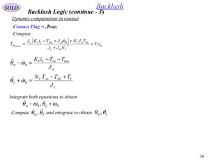 36
SOLO Backlash
Dynamic computations in contact
Compute
Contact Flag = .True.
[ ]
mr
LmL
DLmLBmDmCTL
rm rF
NJJ
TJNJTiKJ
T STICK
=
+
++−
= 2
ω
m
DmrmCT
Bm
J
TTiK −−
=−ωθ 
L
LDLrmL
BL
J
TTTN +−
=+ωθ 
Integrate both equations to obtain
BLBm ωθωθ +−  ,
Compute and integrate to obtainLm θθ  , Lm θθ ,
Backlash Logic (continue - 3)
 