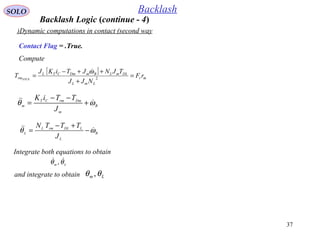 37
SOLO Backlash
Dynamic computations in contact (second way)
Compute
Contact Flag = .True.
[ ]
mr
LmL
DLmLBmDmCTL
rm rF
NJJ
TJNJTiKJ
T STICK
=
+
++−
= 2
ω
B
m
DmrmCT
m
J
TTiK
ωθ  +
−−
=
B
L
LDLrmL
L
J
TTTN
ωθ  −
+−
=
Integrate both equations to obtain
Lm θθ  ,
and integrate to obtain Lm θθ ,
Backlash Logic (continue - 4)
 