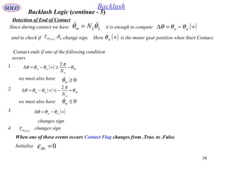 38
SOLO Backlash
Detection of End of Contact
Contact ends if one of the following condition
occurs
Backlash Logic (continue - 5)
1. ( ) BL
m
mm
N
θ
π
θθθ −≥+−=∆
2
we must also have 0≥mθ
2. ( ) BL
m
mm
N
θ
π
θθθ +−≤+−=∆
2
we must also have 0≤mθ
When one of those events occurs Contact Flag changes from .True. to .False.
4. changes signSTICKrmT
0=BLεInitialize
3. ( )+−=∆ mm
θθθ
changes sign
it is enough to compute ( )+−=∆ mm θθθSince during contact we have LLm N θθ  =
and to check if change sign.mrmSTICK
T θ, Here is the motor gear position when Start Contact.( )+m
θ
 