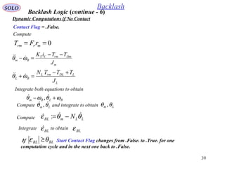 39
SOLO Backlash
Dynamic Computations if No Contact
Compute
Contact Flag = .False.
0== mrrm rFT
m
DmrmCT
Bm
J
TTiK −−
=−ωθ 
L
LDLrmL
BL
J
TTTN +−
=+ωθ 
Integrate both equations to obtain
BLBm ωθωθ +−  ,
Compute and integrate to obtainLm θθ  , Lm θθ ,
Backlash Logic (continue - 6)
Compute LLmBL N θθε  −=:
Integrate to obtainBLε BLε
If Start Contact Flag changes from .False. to .True. for one
computation cycle and in the next one back to .False.
BLBL θε ≥
 