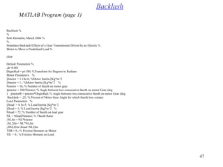 47
%Backlash
%
%Solo Hermelin, March 2006
%
%Simulates Backlash Effects of a Gear Transmission Driven by an Electric
%Motor to Move a Predefined Load
clear
%Default Parameters
dt=0.001;
DegtoRad = pi/180; %Transform fro Degrees to Radians
%Motor Parameters
Jmotor = 1.14e-6; %Motor Inertia [Kg*m^2[
%Jmotor = 1.; %Motor Inertia [Kg*m^2[
Nmotor = 36; % Number of theeth on motor gear
pmotor = 360/Nmotor; % Angle between two consecutive theeth on motor Gear (deg(
pmotorR = pmotor*DegtoRad; % Angle between two consecutive theeth on motor Gear (deg(
Backlash = .25; % Percent of Motor Gear Angle for which theeth lose contact
%Load Parameters
Jload = 8.5e-5; % Load Inertia [Kg*m^2[
%Jload = 1; % Load Inertia [Kg*m^2[
Nload = 72; % Number of theeth on load gear
NL = Nload/Nmotor; % Theeth Ratio
NLJm = NL*Jmotor;
NL2Jm = NL*NLJm;
JlNLJ2m=Jload+NL2Jm;
TfM = 0.; % Friction Moment on Motor
TfL = 0.; % Friction Moment on Load
Backlash
MATLAB Program (page 1)
 
