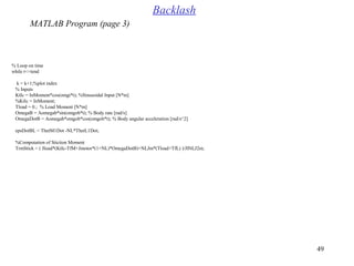 49
% Loop on time
while t<=tend
k = k+1;%plot index
% Inputs
KtIc = InMoment*cos(omgi*t(; %Sinusoidal Input [N*m[
%KtIc = InMoment;
Tload = 0.; % Load Moment [N*m[
OmegaB = Aomegab*sin(omgob*t(; % Body rate [rad/s[
OmegaDotB = Aomegab*omgob*cos(omgob*t(; % Body angular acceleration [rad/s^2[
epsDotBL = ThetM1Dot -NL*ThetL1Dot;
%Computation of Stiction Moment
TrmStick = ( Jload*(KtIc-TfM+Jmotor*(1+NL(*OmegaDotB(+NLJm*(Tload+TfL( (/JlNLJ2m;
Backlash
MATLAB Program (page 3)
 