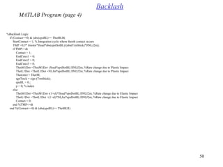 50
%Backlash Logic
if (Contact==0( & (abs(epsBL(>= ThetBLR(
StartContact = 1; % Integration cycle where theeth contact occurs
TMP =0.5* Jmotor*Jload*abs(epsDotBL(/(abs(TrmStick(*JlNLJ2m(;
if TMP<=dt
Contact = 1;
EndCntct1 = 0;
EndCntct2 = 0;
EndCntct3 = 0;
ThetM1Dot =ThetM1Dot -Jload*epsDotBL/JlNLJ2m; %Rate change due to Plastic Impact
ThetL1Dot =ThetL1Dot +NLJm*epsDotBL/JlNLJ2m; %Rate change due to Plastic Impact
Thetcntct = ThetM;
sgnTstck = sign (TrmStick(;
epsBL = 0.;
p = 0; % index
else
ThetM1Dot =ThetM1Dot -(1+el(*Jload*epsDotBL/JlNLJ2m; %Rate change due to Elastic Impact
ThetL1Dot =ThetL1Dot +(1+el(*NLJm*epsDotBL/JlNLJ2m; %Rate change due to Elastic Impact
Contact = 0;
end %TMP<=dt
end %(Contact==0( & (abs(epsBL(>= ThetBLR(
Backlash
MATLAB Program (page 4)
 