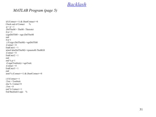 51
if (Contact==1( & (StartContact==0(
%Check end of Contact
p = p + 1;
DelThetM = ThetM - Thetcntct;
if p==1
sgnDelThM = sign (DelThetM(;
end
if p>1
if (sign (DelThetM(~=sgnDelThM(
Contact = 0;
EndCntct1 = 1
elseif abs(DelThetM(>=(pmotorR-ThetBLR(
Contact = 0;
EndCntct2 = 1
end
end % p>1
if sign(TrmStick(~=sgnTstck
Contact = 0;
EndCntct3 = 1
end
end % (Contact==1( & (StartContact==0(
if (Contact==1(
Trm = TrmStick;
else % Contact=0
Trm = 0;
end % Contact==1
%End Backlash Logic
Backlash
MATLAB Program (page 5)
 