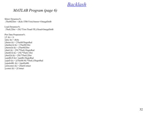 52
%Motor Dynamics
ThetM2Dot = (KtIc-TfM-Trm(/Jmotor+OmegaDotB;
%Load Dynamics
ThetL2Dot = (NL*Trm-Tload-TfL(/Jload-OmegaDotB;
%Plot Data Preparation
T (k( = [t[;
ktic (k( = [KtIc[;
thetm (k( = [ThetM/DegtoRad[;
thethm1d (k( = [ThetM1Dot[;
thetm2d (k( = [ThetM2Dot[;
thetl (k( = [NL*ThetL/DegtoRad[;
thethl1d (k( = [NL*ThetL1Dot[;
thetl2d (k( = [NL*ThetL2Dot[;
epsBLD (k(= [epsBL/DegtoRad[;
epsD (k( = [(ThetM-NL*ThetL(/DegtoRad[;
epsdotBL (k( = [epsDotBL[;
strtcontct (k( = [StartContact[;
contct (k( = [Contact[;
Backlash
MATLAB Program (page 6)
 