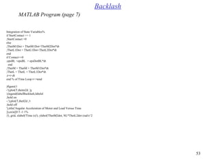 53
%Integration of State Variables
if StartContact == 1
StartContact =0;
else
ThetM1Dot = ThetM1Dot+ThetM2Dot*dt;
ThetL1Dot = ThetL1Dot+ThetL2Dot*dt;
end
if Contact==0
epsBL =epsBL + epsDotBL*dt;
end
ThetM = ThetM + ThetM1Dot*dt;
ThetL = ThetL + ThetL1Dot*dt;
t=t+dt;
end % of Time Loop t<=tend
figure(1(
plot(T,thetm2d ,'g-'(;
legend(labelBacklash,labelel(;
hold on;
plot(T,thetl2d ,'r-.'(;
hold off;
title('Angular Acceleration of Motor and Load Versus Time'(,
%axis([0 5 -1 1[(,
grid, xlabel('Time (s('(, ylabel('ThetM2dot, NL*ThetL2dot (rad/s^2('(,
Backlash
MATLAB Program (page 7)
 