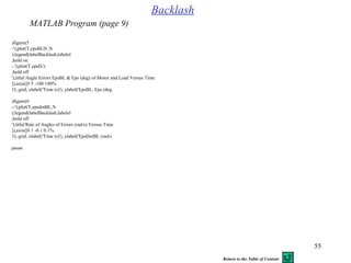 55
figure(5(
plot(T,epsBLD ,'b-'(;
legend(labelBacklash,labelel(;
hold on;
plot(T,epsD,'r-.'(;
hold off;
title('Angle Errors EpsBL & Eps (deg( of Motor and Load Versus Time'(,
%axis([0 5 -180 180[(,
grid, xlabel('Time (s('(, ylabel('EpsBL, Eps (deg('(,
figure(6(
plot(T,epsdotBL,'b--'(;
legend(labelBacklash,labelel(;
hold off;
title('Rate of Angles of Errors (rad/s( Versus Time'(,
%axis([0 1 -0.1 0.1[(,
grid, xlabel('Time (s('(, ylabel('EpsDotBL (rad/s('(,
pause
Backlash
MATLAB Program (page 9)
Return to the Table of Content
 