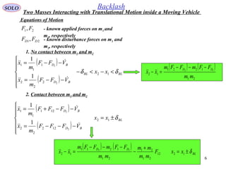 6
SOLO Backlash
Equations of Motion
1. No contact between m1 and m2
( )
( )
BLBL
BD
BD
xx
VFF
m
x
VFF
m
x
δδ <−<−







−−=
−−=
12
2
2
2
1
1
1
2
1
1
1


2. Contact between m1 and m2
( )
( )
BL
BD
BD
xx
VFFF
m
x
VFFF
m
x
δ±=







−−−=
−−+=
12
122
2
2
121
1
1
2
1
1
1


21, FF - known applied forces on m1 and
m2, respectively
21, DD FF - known disturbance forces on m1 and
m2, respectively
( ) ( )
21
1221
12
12
mm
FFmFFm
xx
DD −−−
=− 
( ) ( )
BL
DD
xxF
mm
mm
mm
FFmFFm
xx δ±=
+
−
−−−
=− 1212
21
21
21
1211
12
12

Two Masses Interacting with Translational Motion inside a Moving Vehicle
 