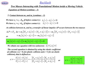7
SOLO Backlash
Equations of Motion (continue – 1)
At collision between m1 and m2 a transfer of linear impulse ΔP occurs between the two masses
( )( ) ( )( )[ ] ( )( ) ( )( )[ ]
( ) ( )[ ] ( ) ( )[ ]−−+−=−−+=
−+−++−=−+−++=∆=∆
222111
22211112
xxmxxm
xVxVmxVxVmtFP BBBB


or
( ) ( )[ ] ( ) ( )[ ] 0222111 =−−++−−+ xxmxxm 
The second equation is obtained by using the elastic coefficient
of collision e (e = 0, for plastic collision and e =1 for an elastic
collision), that is defined as:
We obtain one equation with two unknowns ( ) ( )++ 21 , xx 
( ) ( )
( ) ( )
( )[ ] ( )[ ]
( )[ ] ( )[ ]−+−−+
++−++
−=
−−−
+−+
−=
21
21
21
21
:
xVxV
xVxV
VV
VV
e
BB
BB

 ( ) ( )
( ) ( )−−−
+−+
−=
21
21
xx
xx
e


or
We have x2 = x1 - δBL if before contact (-) ( ) ( ) 012 <−−− xx 
We have x2 = x1 +δBL if before contact (-) ( ) ( ) 012 >−−− xx 
2. Contact between m1 and m2 (continue – 1)
Two Masses Interacting with Translational Motion inside a Moving Vehicle
 