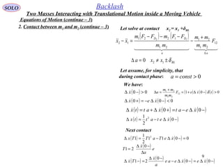 9
SOLO Backlash
Equations of Motion (continue – 3)
( ) ( )
BL
aa
DD
xxa
F
mm
mm
mm
FFmFFm
xx
δ±≠=∆
+
−
−−−
=−
∆
12
12
21
21
21
1221
12
0
12
  

2. Contact between m1 and m2 (continue – 3) Let solve at contact x2 = x1 +δBL
( ) 00 >−∆ x
Let assume, for simplicity, that
during contact phase: 0>= consta
We have:
( ) ( ) 000 <−∆−=+∆ xex 
( ) ( ) ( )−∆−=+∆+=∆ 00 xeatxattx 
( ) ( )−∆−=∆ 0
2
1 2
xetattx 
Next contact
( ) ( ) 0011
2
1
1 2
=−∆−=∆ xeTaTTx 
( ) e
a
x
T
∆
−∆
=
0
21

( ) ( ) ( ) ( )−∆=−∆−
−∆
=−∆ 00
0
21 xexeae
a
x
Tx 


( ) ( ) ( ) 00112
21
21
>−∆+=
+
=∆ txeF
mm
mm
a δ
Two Masses Interacting with Translational Motion inside a Moving Vehicle
 