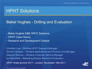 HPHT Solutions

Baker Hughes - Drilling and Evaluation

• Baker Hughes D&E HPHT Solutions
• HPHT Case History
• Research and Development Outlook


Christian Liss – Wireline HPHT Segment Manager
Dominic Dieseru – Wireline Applications and Product Line Manager
Stephen Rounce – Wireline Customer Service Manager
Ian Mansfield – Marketing Director Reservoir Evaluation
HPHT Wells Summit 2011 - London, November 16th 2011

© 2011 Baker Hughes Incorporated. All Rights Reserved.
 