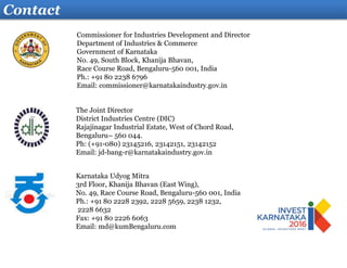 Commissioner for Industries Development and Director
Department of Industries & Commerce
Government of Karnataka
No. 49, South Block, Khanija Bhavan,
Race Course Road, Bengaluru-560 001, India
Ph.: +91 80 2238 6796
Email: commissioner@karnatakaindustry.gov.in
Contact
Karnataka Udyog Mitra
3rd Floor, Khanija Bhavan (East Wing),
No. 49, Race Course Road, Bengaluru-560 001, India
Ph.: +91 80 2228 2392, 2228 5659, 2238 1232,
2228 6632
Fax: +91 80 2226 6063
Email: md@kumBengaluru.com
The Joint Director
District Industries Centre (DIC)
Rajajinagar Industrial Estate, West of Chord Road,
Bengaluru– 560 044.
Ph: (+91-080) 23145216, 23142151, 23142152
Email: jd-bang-r@karnatakaindustry.gov.in
 